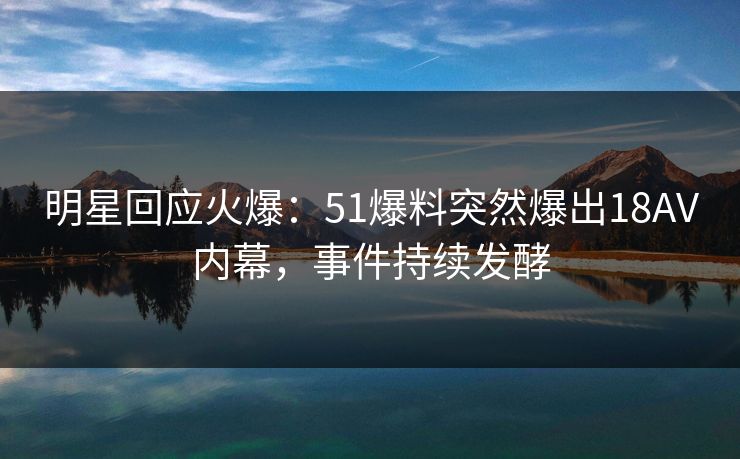 明星回应火爆：51爆料突然爆出18AV内幕，事件持续发酵