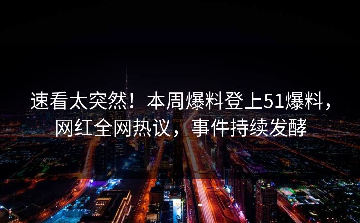 速看太突然！本周爆料登上51爆料，网红全网热议，事件持续发酵