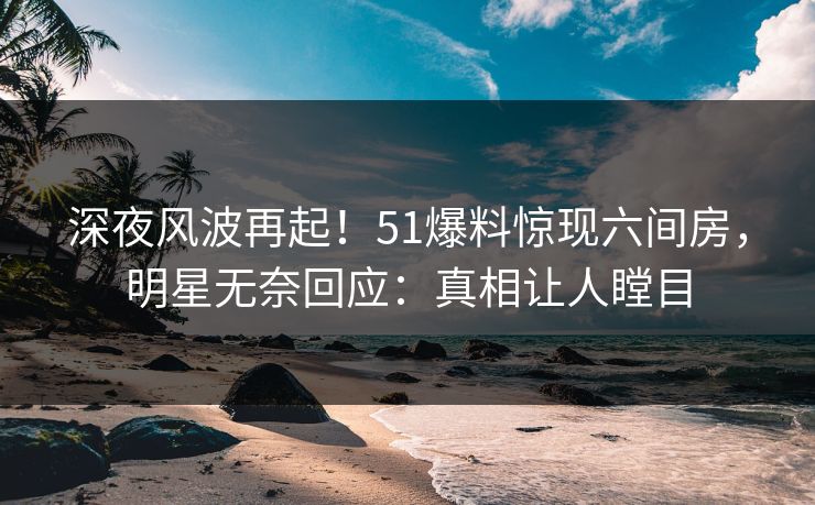 深夜风波再起！51爆料惊现六间房，明星无奈回应：真相让人瞠目