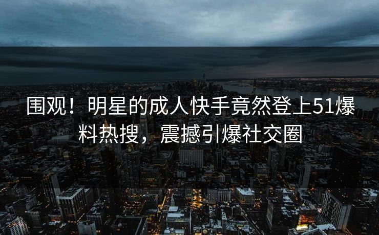 围观！明星的成人快手竟然登上51爆料热搜，震撼引爆社交圈