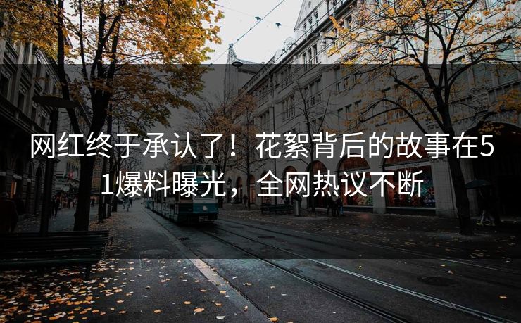 网红终于承认了！花絮背后的故事在51爆料曝光，全网热议不断