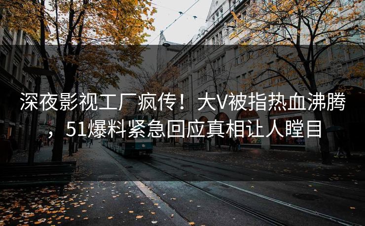 深夜影视工厂疯传！大V被指热血沸腾，51爆料紧急回应真相让人瞠目