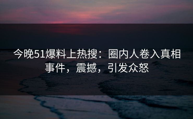 今晚51爆料上热搜：圈内人卷入真相事件，震撼，引发众怒