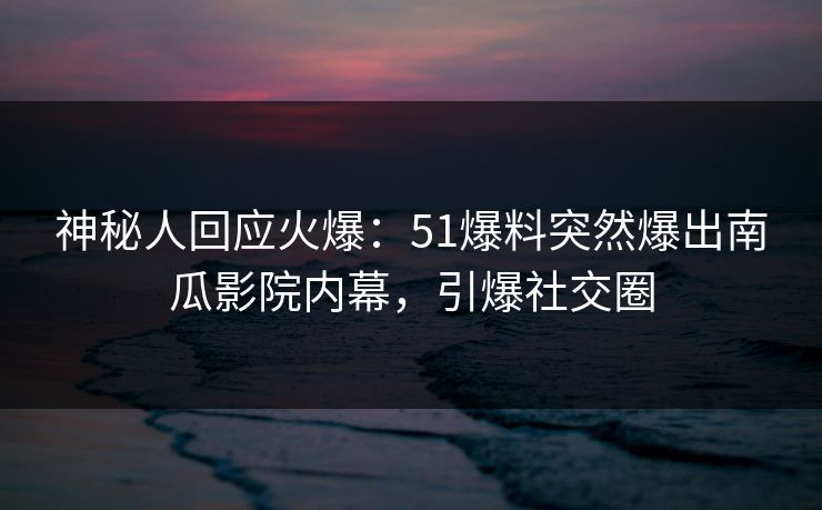 神秘人回应火爆：51爆料突然爆出南瓜影院内幕，引爆社交圈