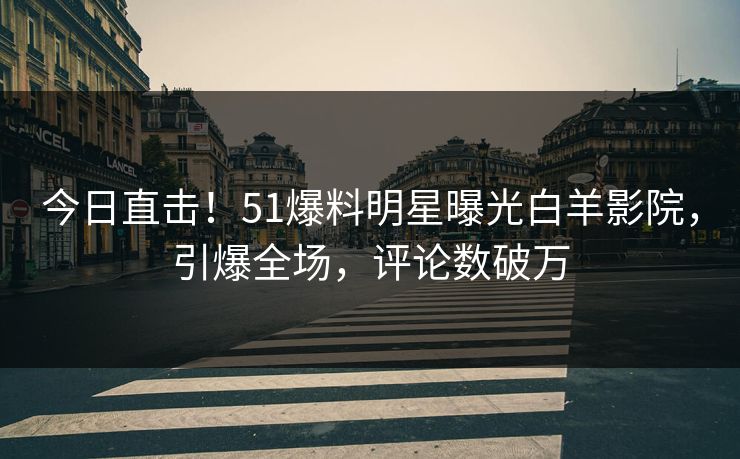 今日直击！51爆料明星曝光白羊影院，引爆全场，评论数破万