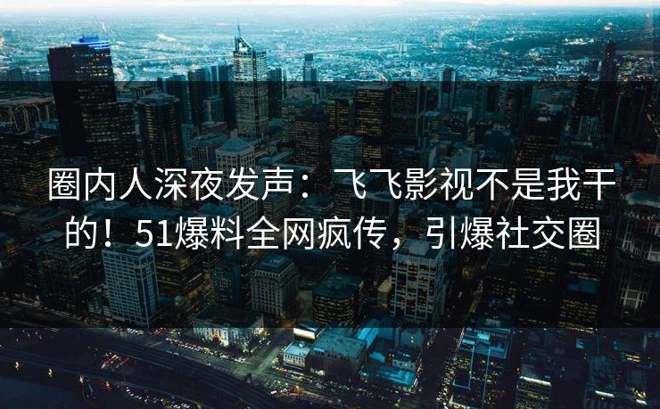 圈内人深夜发声：飞飞影视不是我干的！51爆料全网疯传，引爆社交圈