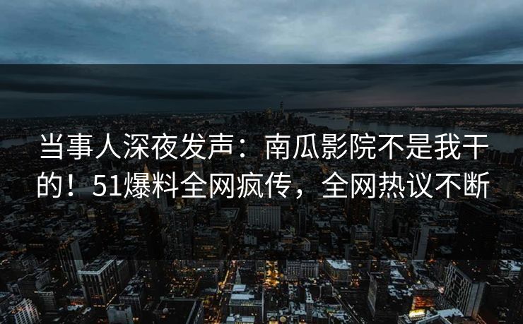 当事人深夜发声：南瓜影院不是我干的！51爆料全网疯传，全网热议不断