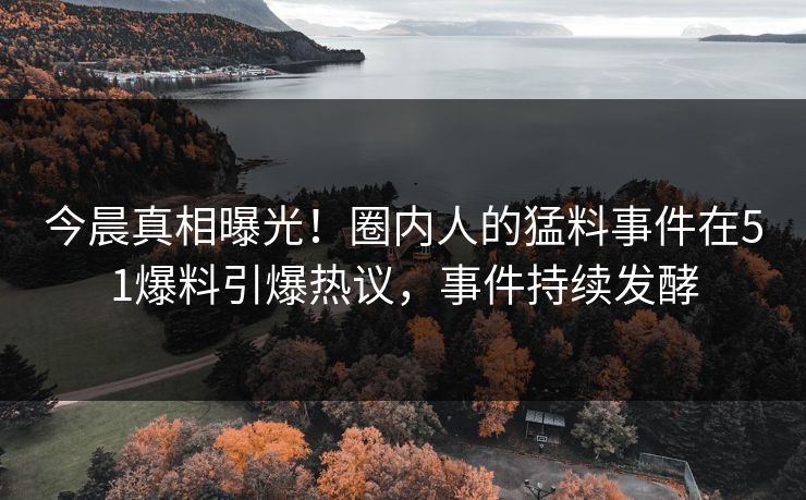 今晨真相曝光！圈内人的猛料事件在51爆料引爆热议，事件持续发酵