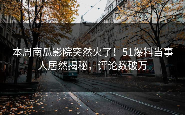 本周南瓜影院突然火了！51爆料当事人居然揭秘，评论数破万