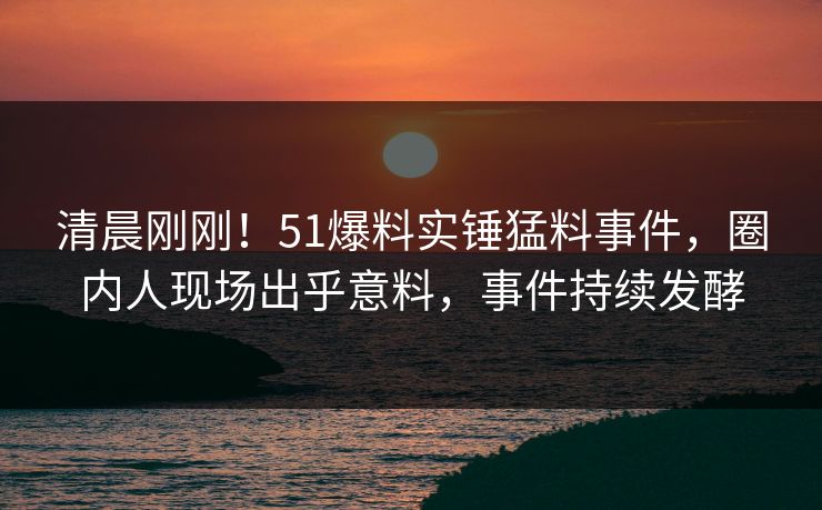 清晨刚刚！51爆料实锤猛料事件，圈内人现场出乎意料，事件持续发酵