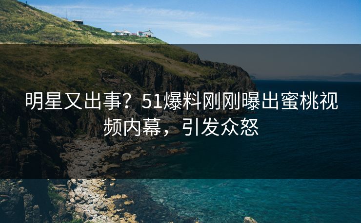 明星又出事？51爆料刚刚曝出蜜桃视频内幕，引发众怒