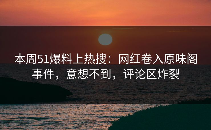 本周51爆料上热搜：网红卷入原味阁事件，意想不到，评论区炸裂