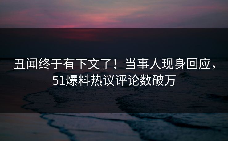 丑闻终于有下文了！当事人现身回应，51爆料热议评论数破万