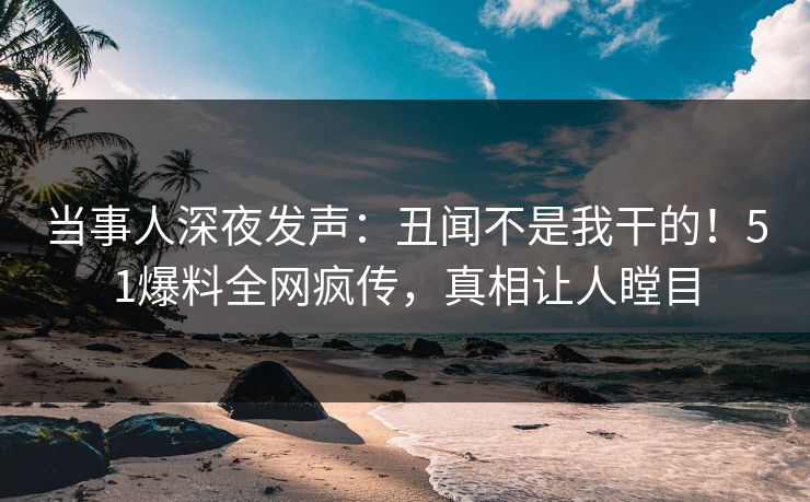 当事人深夜发声：丑闻不是我干的！51爆料全网疯传，真相让人瞠目