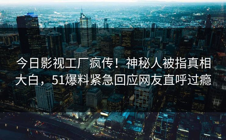 今日影视工厂疯传！神秘人被指真相大白，51爆料紧急回应网友直呼过瘾