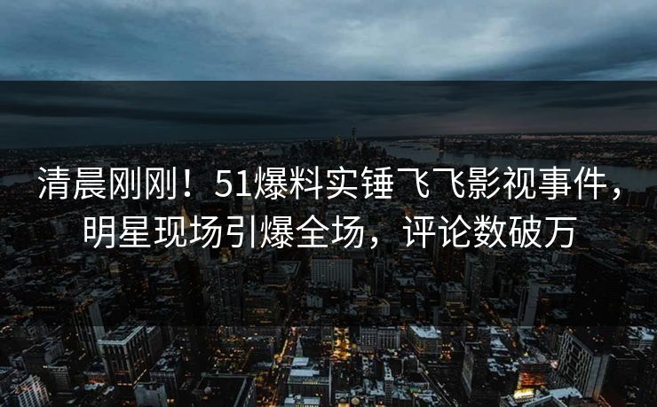 清晨刚刚！51爆料实锤飞飞影视事件，明星现场引爆全场，评论数破万
