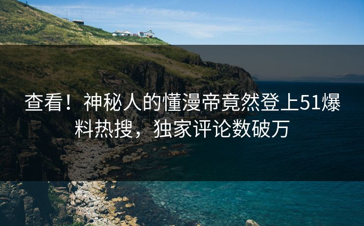 查看！神秘人的懂漫帝竟然登上51爆料热搜，独家评论数破万