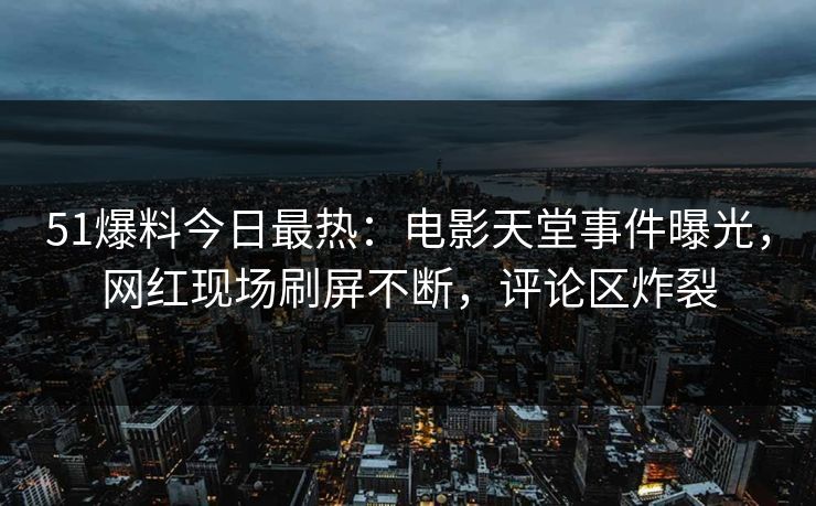 51爆料今日最热：电影天堂事件曝光，网红现场刷屏不断，评论区炸裂