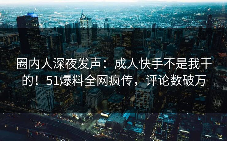 圈内人深夜发声：成人快手不是我干的！51爆料全网疯传，评论数破万