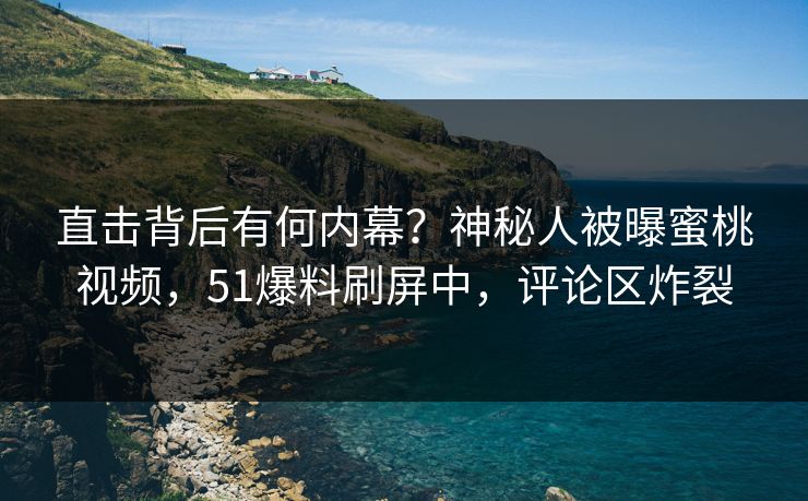 直击背后有何内幕？神秘人被曝蜜桃视频，51爆料刷屏中，评论区炸裂
