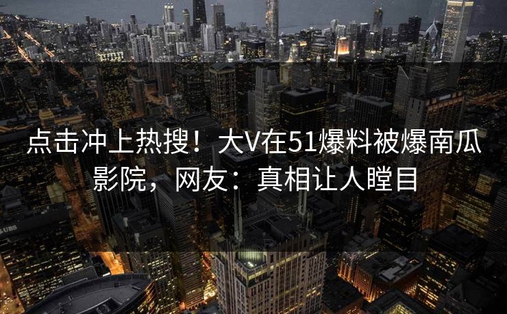 点击冲上热搜！大V在51爆料被爆南瓜影院，网友：真相让人瞠目