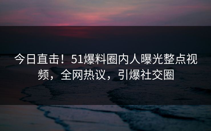 今日直击！51爆料圈内人曝光整点视频，全网热议，引爆社交圈
