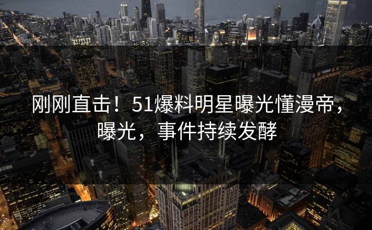 刚刚直击！51爆料明星曝光懂漫帝，曝光，事件持续发酵