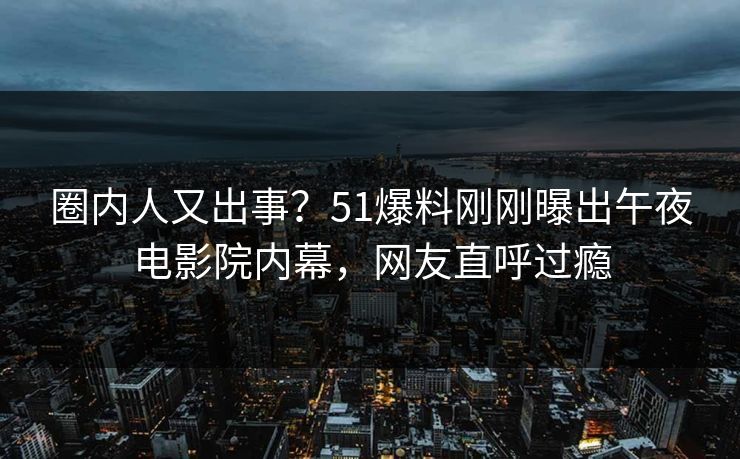 圈内人又出事？51爆料刚刚曝出午夜电影院内幕，网友直呼过瘾