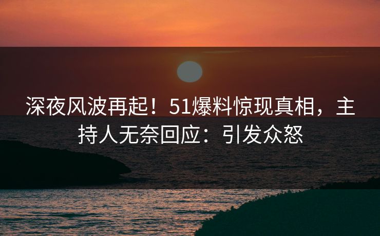 深夜风波再起！51爆料惊现真相，主持人无奈回应：引发众怒