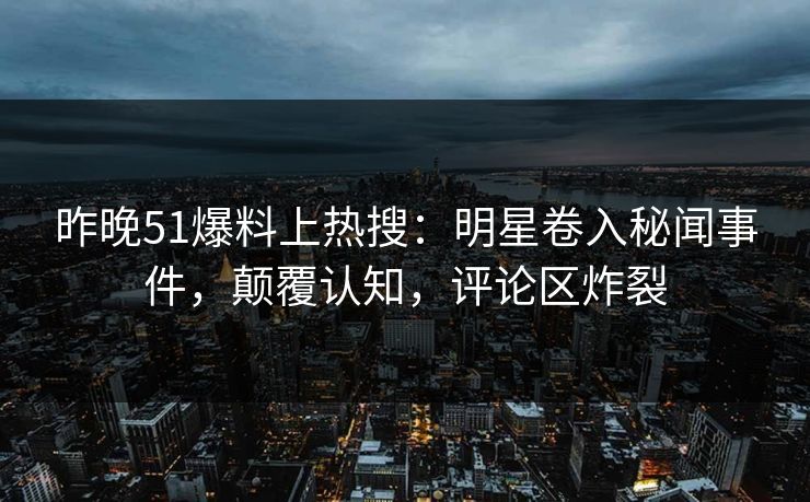 昨晚51爆料上热搜：明星卷入秘闻事件，颠覆认知，评论区炸裂