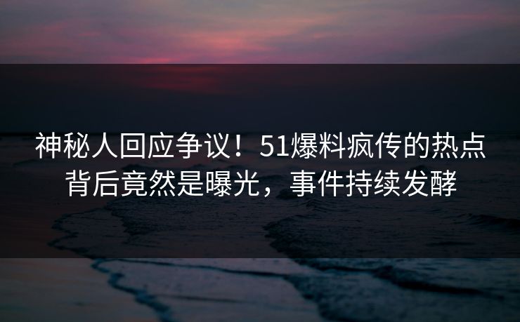 神秘人回应争议！51爆料疯传的热点背后竟然是曝光，事件持续发酵