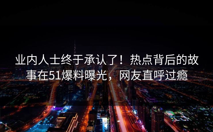 业内人士终于承认了！热点背后的故事在51爆料曝光，网友直呼过瘾