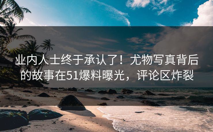 业内人士终于承认了！尤物写真背后的故事在51爆料曝光，评论区炸裂