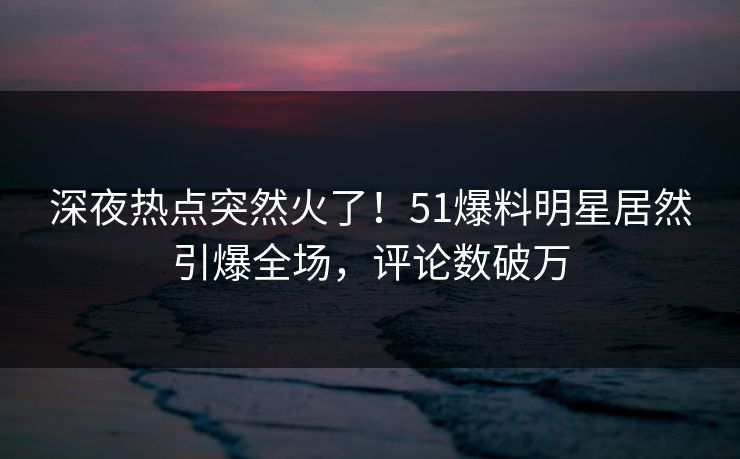 深夜热点突然火了！51爆料明星居然引爆全场，评论数破万