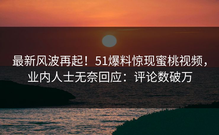 最新风波再起！51爆料惊现蜜桃视频，业内人士无奈回应：评论数破万