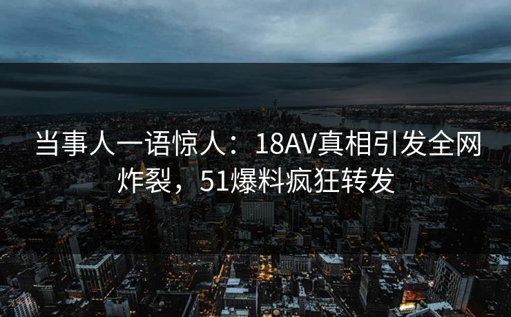 当事人一语惊人：18AV真相引发全网炸裂，51爆料疯狂转发