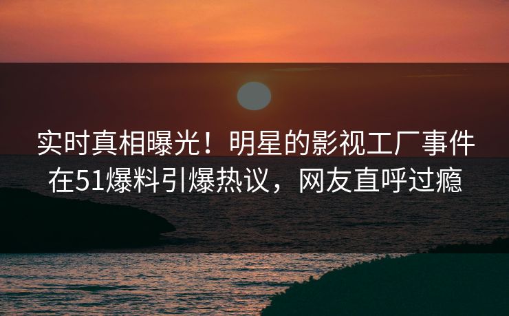 实时真相曝光！明星的影视工厂事件在51爆料引爆热议，网友直呼过瘾
