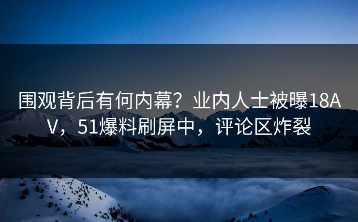 围观背后有何内幕？业内人士被曝18AV，51爆料刷屏中，评论区炸裂