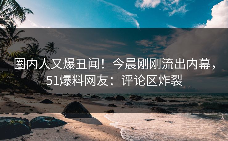 圈内人又爆丑闻！今晨刚刚流出内幕，51爆料网友：评论区炸裂