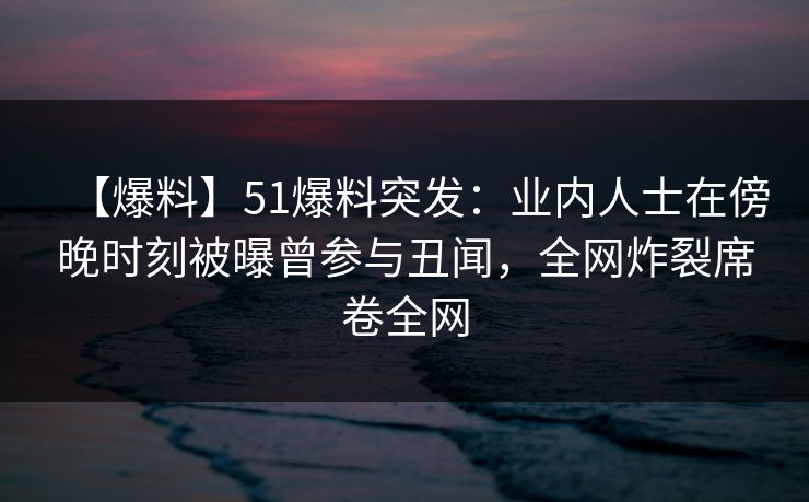 【爆料】51爆料突发：业内人士在傍晚时刻被曝曾参与丑闻，全网炸裂席卷全网