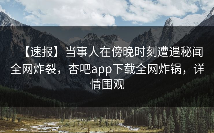 【速报】当事人在傍晚时刻遭遇秘闻全网炸裂，杏吧app下载全网炸锅，详情围观