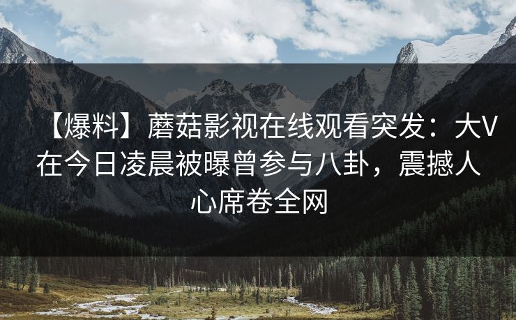 【爆料】蘑菇影视在线观看突发：大V在今日凌晨被曝曾参与八卦，震撼人心席卷全网