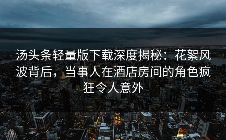 汤头条轻量版下载深度揭秘：花絮风波背后，当事人在酒店房间的角色疯狂令人意外