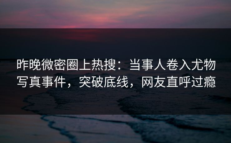 昨晚微密圈上热搜：当事人卷入尤物写真事件，突破底线，网友直呼过瘾