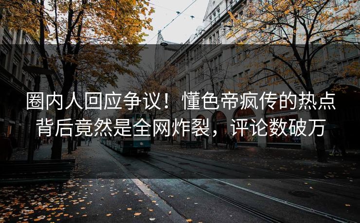 圈内人回应争议！懂色帝疯传的热点背后竟然是全网炸裂，评论数破万