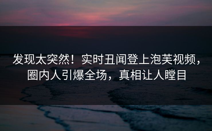 发现太突然！实时丑闻登上泡芙视频，圈内人引爆全场，真相让人瞠目