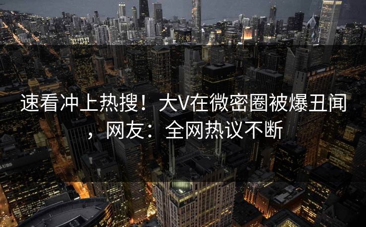速看冲上热搜！大V在微密圈被爆丑闻，网友：全网热议不断