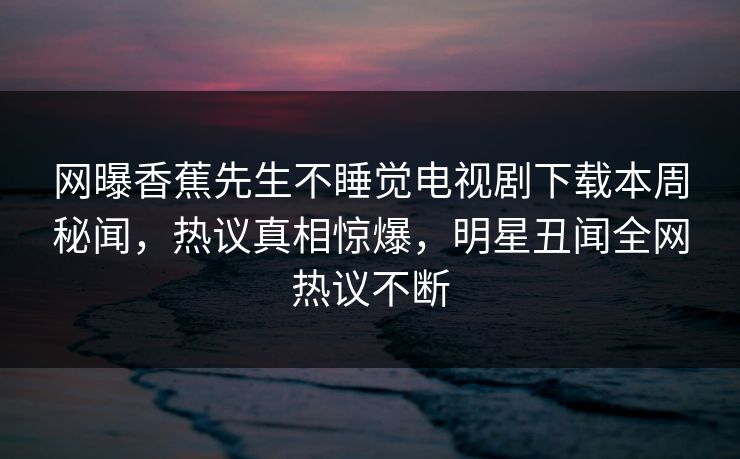 网曝香蕉先生不睡觉电视剧下载本周秘闻,热议真相惊爆,明星丑闻全网热议不断