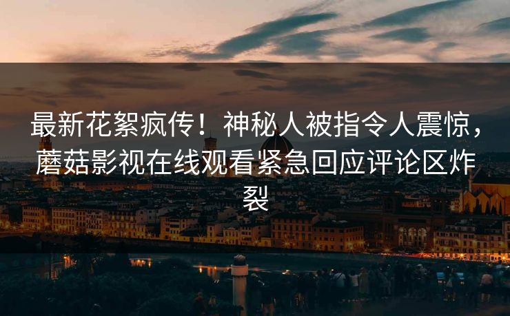 最新花絮疯传！神秘人被指令人震惊，蘑菇影视在线观看紧急回应评论区炸裂