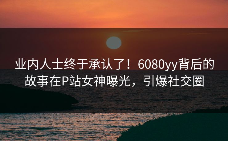 业内人士终于承认了！6080yy背后的故事在P站女神曝光，引爆社交圈